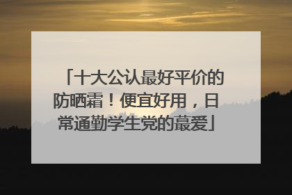 十大公认最好平价的防晒霜！便宜好用，日常通勤学生党的蕞爱