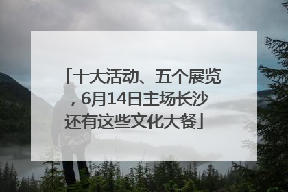 十大活动、五个展览，6月14日主场长沙还有这些文化大餐