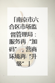 南京市六合区市场监督管理局：服务再“加码”，营商环境再“升级”