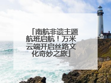 南航非遗主题航班启航！万米云端开启丝路文化奇妙之旅