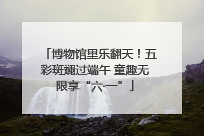 博物馆里乐翻天！五彩斑斓过端午 童趣无限享“六·一”