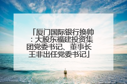厦门国际银行换帅：大股东福建投资集团党委书记、董事长王非出任党委书记