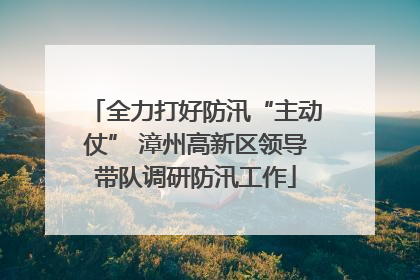 全力打好防汛“主动仗” 漳州高新区领导带队调研防汛工作