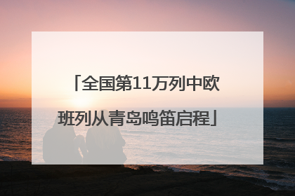 全国第11万列中欧班列从青岛鸣笛启程