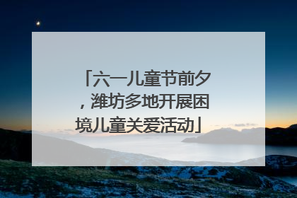 六一儿童节前夕，潍坊多地开展困境儿童关爱活动