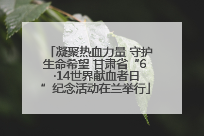 凝聚热血力量 守护生命希望 甘肃省“6 ·14世界献血者日”纪念活动在兰举行
