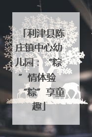 利津县陈庄镇中心幼儿园：“粽”情体验 “粽”享童趣