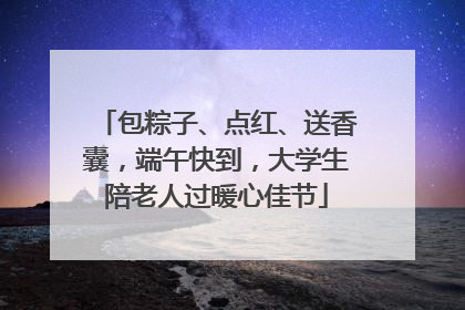包粽子、点红、送香囊，端午快到，大学生陪老人过暖心佳节
