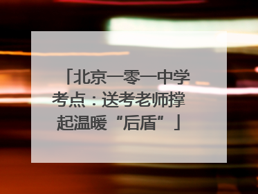北京一零一中学考点：送考老师撑起温暖“后盾”