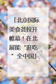 北京国际美食荟拉开帷幕！在北展能“逛吃”全中国