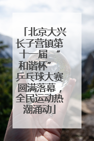 北京大兴长子营镇第十一届 “和谐杯” 乒乓球大赛圆满落幕，全民运动热潮涌动