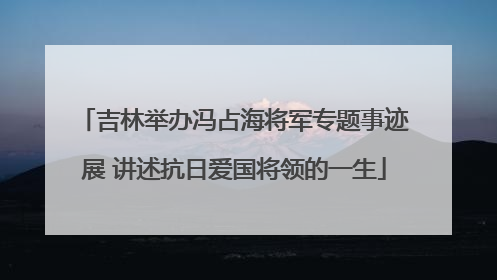 吉林举办冯占海将军专题事迹展 讲述抗日爱国将领的一生