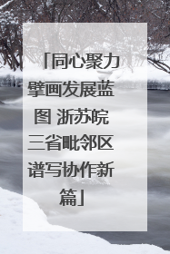 同心聚力擘画发展蓝图 浙苏皖三省毗邻区谱写协作新篇
