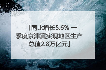 同比增长5.6% 一季度京津冀实现地区生产总值2.8万亿元