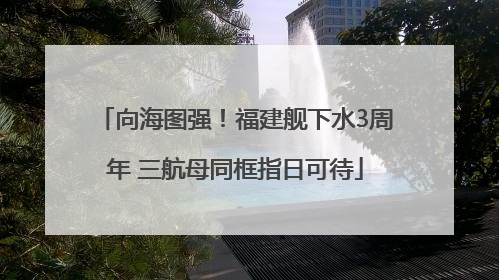 向海图强！福建舰下水3周年 三航母同框指日可待