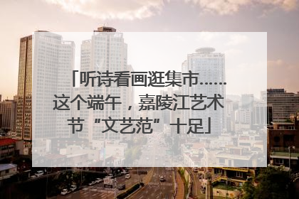 听诗看画逛集市……这个端午，嘉陵江艺术节“文艺范”十足