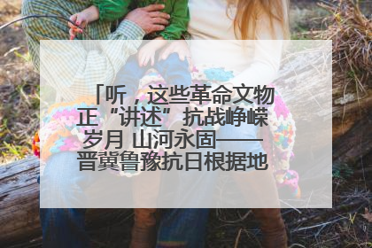 听，这些革命文物正“讲述”抗战峥嵘岁月 山河永固——晋冀鲁豫抗日根据地革命文物展开展