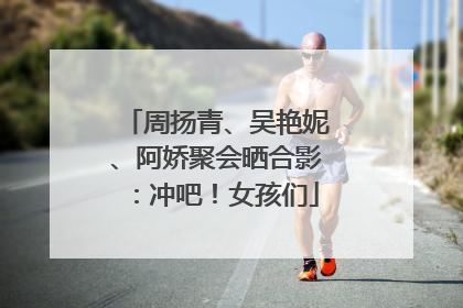 周扬青、吴艳妮、阿娇聚会晒合影：冲吧！女孩们