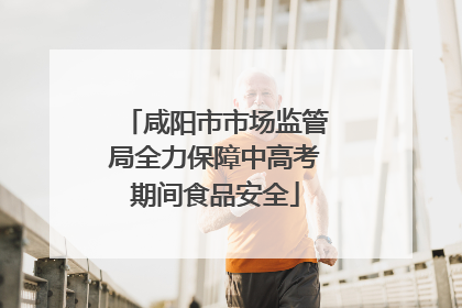咸阳市市场监管局全力保障中高考期间食品安全