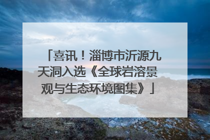 喜讯！淄博市沂源九天洞入选《全球岩溶景观与生态环境图集》