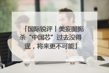 国际锐评丨美妄图扼杀“中国芯”过去没得逞，将来更不可能