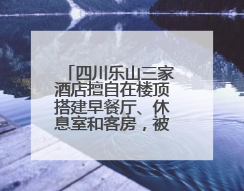 四川乐山三家酒店擅自在楼顶搭建早餐厅、休息室和客房，被依法拆除
