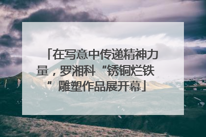 在写意中传递精神力量，罗湘科“锈铜烂铁”雕塑作品展开幕
