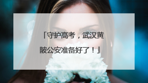 守护高考，武汉黄陂公安准备好了！