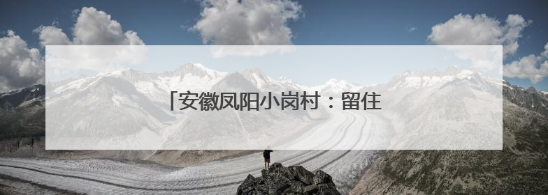 安徽凤阳小岗村：留住乡愁，就留住了游客