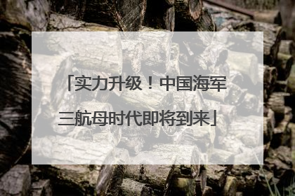 实力升级！中国海军三航母时代即将到来