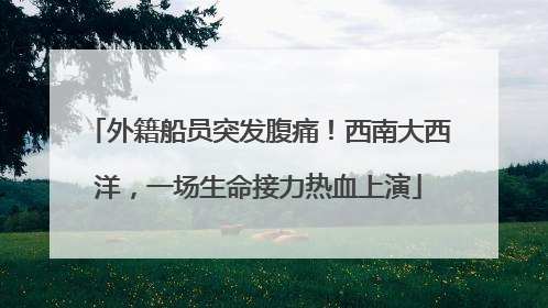 外籍船员突发腹痛！西南大西洋，一场生命接力热血上演