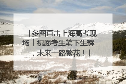 多图直击上海高考现场丨祝愿考生笔下生辉，未来一路繁花！
