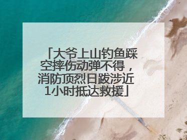 大爷上山钓鱼踩空摔伤动弹不得，消防顶烈日跋涉近1小时抵达救援
