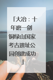 大冶：十年磨一剑 铜绿山国家考古遗址公园创建成功
