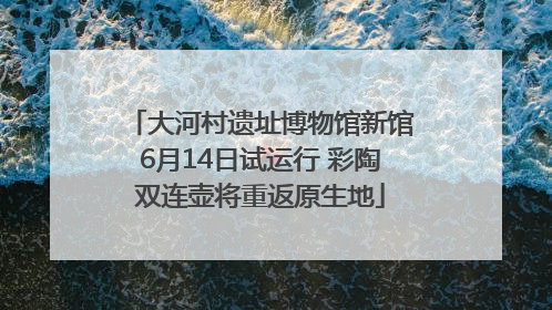 大河村遗址博物馆新馆6月14日试运行 彩陶双连壶将重返原生地