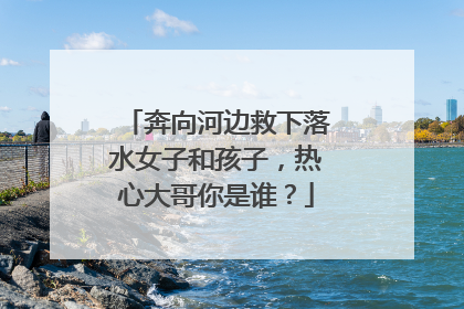 奔向河边救下落水女子和孩子，热心大哥你是谁？