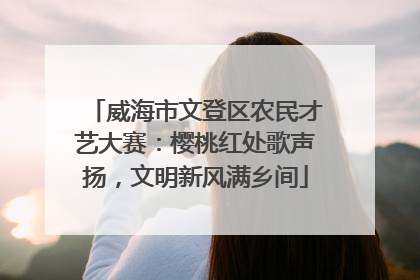 威海市文登区农民才艺大赛：樱桃红处歌声扬，文明新风满乡间