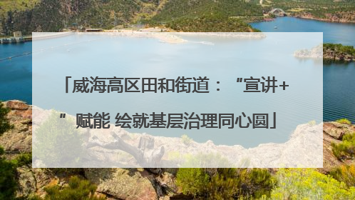 威海高区田和街道：“宣讲+”赋能 绘就基层治理同心圆