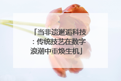 当非遗邂逅科技：传统技艺在数字浪潮中重焕生机