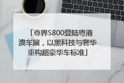 尊界S800登陆粤港澳车展，以黑科技与奢华重构超豪华车标准