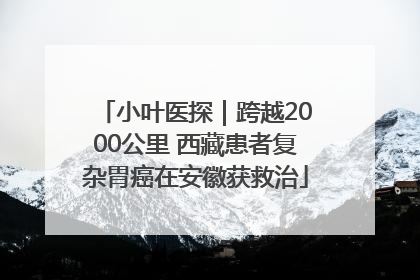 小叶医探｜跨越2000公里 西藏患者复杂胃癌在安徽获救治