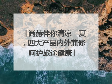 尚赫伴你清凉一夏，四大产品内外兼修呵护旅途健康