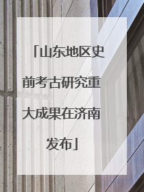 山东地区史前考古研究重大成果在济南发布