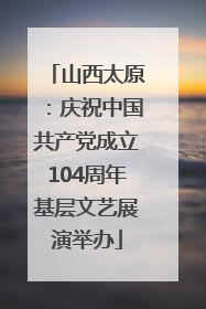 山西太原：庆祝中国共产党成立104周年基层文艺展演举办