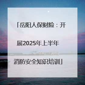 岳阳人保财险：开展2025年上半年消防安全知识培训