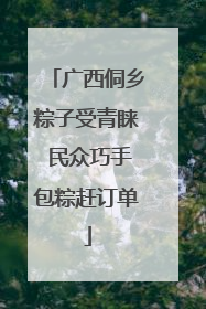 广西侗乡粽子受青睐 民众巧手包粽赶订单
