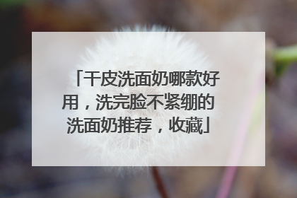 干皮洗面奶哪款好用，洗完脸不紧绷的洗面奶推荐，收藏