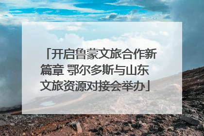 开启鲁蒙文旅合作新篇章 鄂尔多斯与山东文旅资源对接会举办