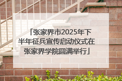 张家界市2025年下半年征兵宣传启动仪式在张家界学院圆满举行