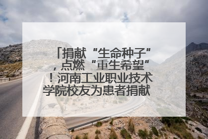 捐献“生命种子”，点燃“重生希望”！河南工业职业技术学院校友为患者捐献造血干细胞